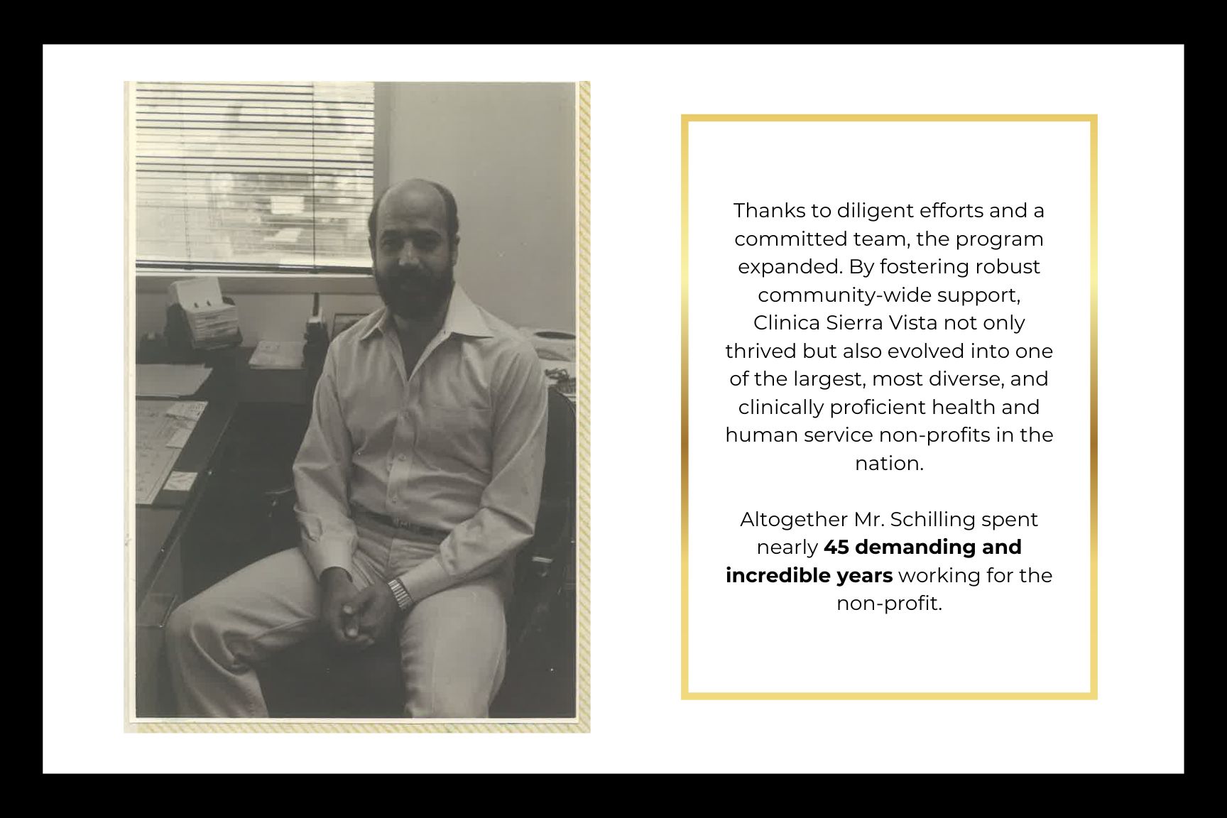 Thanks to diligent efforts and a committed team, the program expanded. By fostering robust community-wide support, Clinica Sierra Vista not only thrived but also evolved into one of the largest, most diverse, and clinically proficient health and human service non-profits in the nation.  Altogether Mr. Schilling spent nearly 45 demanding and incredible years working for the non-profit.