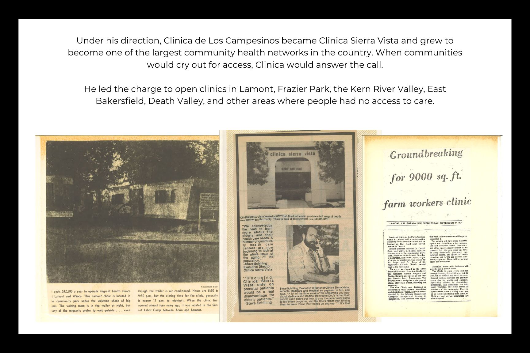 Under his direction, Clinica de Los Campesinos became Clinica Sierra Vista and grew to become one of the largest community health networks in the country. When communities would cry out for access, Clinica would answer the call.  He led the charge to open clinics in Lamont, Frazier Park, the Kern River Valley, East Bakersfield, Death Valley, and other areas where people had no access to care.