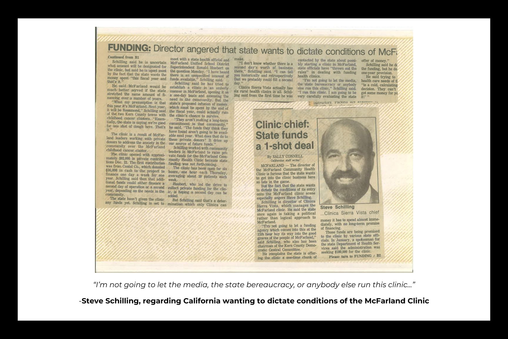 [Photo caption]: Steve Schilling ...Clinica Sierra Vista chief  MCFARLAND - The director of the McFarland Community Health Clinic is furious that the state wants to get into the clinic business here so late in the game.  But the fact that the state wants to dictate the conditions of its entry onto the McFarland clinic scene especially angers Steve Schilling.  Schilling is director of Clinica Sierra Vista, which manages the McFarland clinic. He said the state once again is taking a political rather than logical approach to McFarland.  "I'm not going to let a funding agency which comes into this at the 11th hour buy its way into the good graces of the people of McFarland," said Schilling, who also has been chairman of the Kern County Democratic Central Committee.  He complains the state is offering the clinic a one-time chunk of money it has to spend almost immediately, with no long-term promise of financing.  Those funds are being promised to the clinic by various state officials. In January, a spokesman for the state Department of Health Services said the administration was seeking $180,000 for the clinic.  Please turn to FUNDING / B2